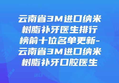云南省3M进口纳米树脂补牙医生排行榜前十位名单更新-云南省3M进口纳米树脂补牙口腔医生