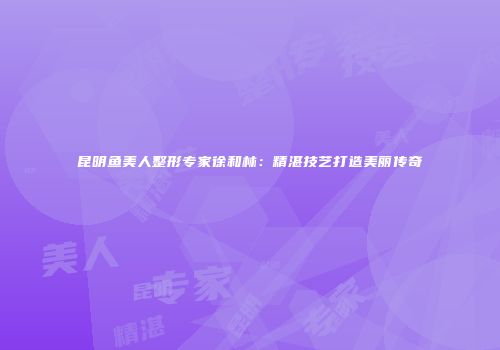 昆明鱼美人整形专家徐和林：精湛技艺打造美丽传奇