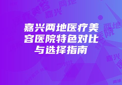 嘉兴两地医疗美容医院特色对比与选择指南