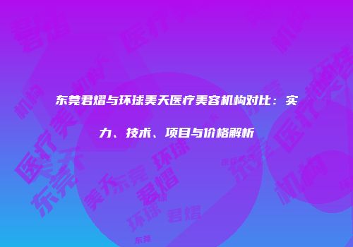 东莞君熠与环球美天医疗美容机构对比：实力、技术、项目与价格解析