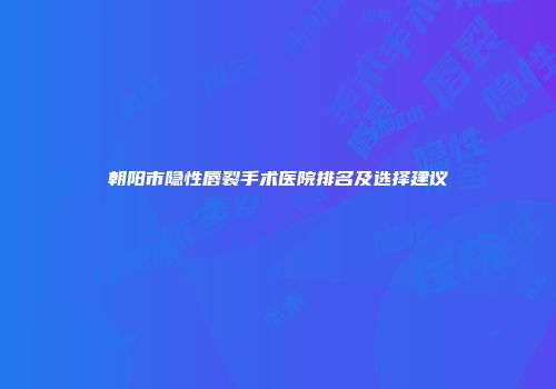 朝阳市隐性唇裂手术医院排名及选择建议