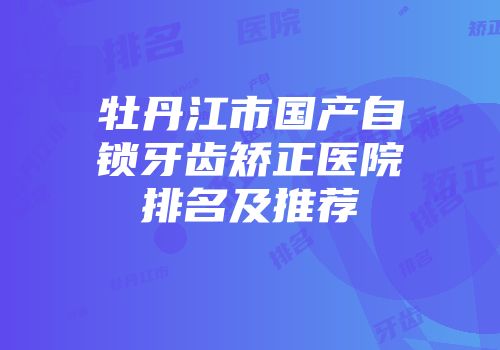 牡丹江市国产自锁牙齿矫正医院排名及推荐