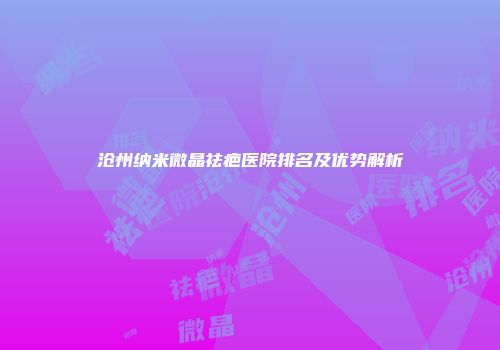 沧州纳米微晶祛疤医院排名及优势解析