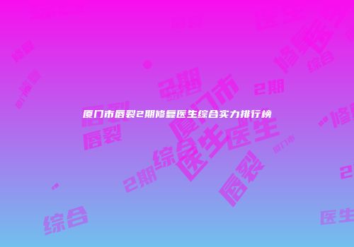 厦门市唇裂2期修复医生综合实力排行榜