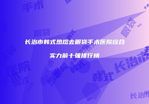 长治市韩式热熔去眼袋手术医院综合实力前十强排行榜
