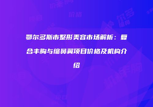 鄂尔多斯市整形美容市场解析：复合丰胸与缩鼻翼项目价格及机构介绍