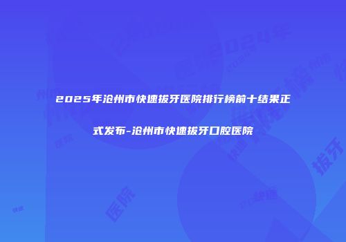 2025年沧州市快速拔牙医院排行榜前十结果正式发布-沧州市快速拔牙口腔医院