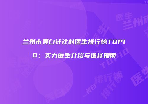 兰州市美白针注射医生排行榜TOP10：实力医生介绍与选择指南