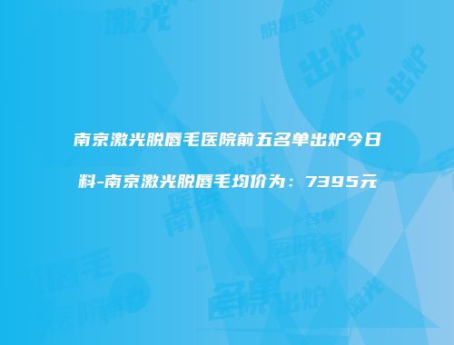 南京激光脱唇毛医院前五名单出炉今日料-南京激光脱唇毛均价为：7395元