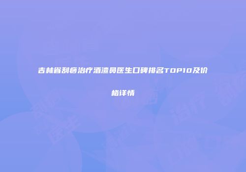 吉林省刮痧治疗酒渣鼻医生口碑排名TOP10及价格详情
