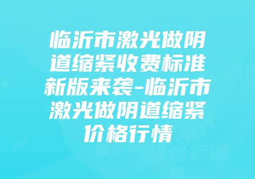 临沂市激光做阴道缩紧收费标准新版来袭-临沂市激光做阴道缩紧价格行情