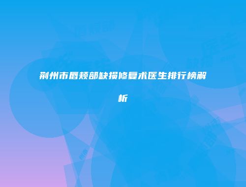 荆州市唇颊部缺损修复术医生排行榜解析