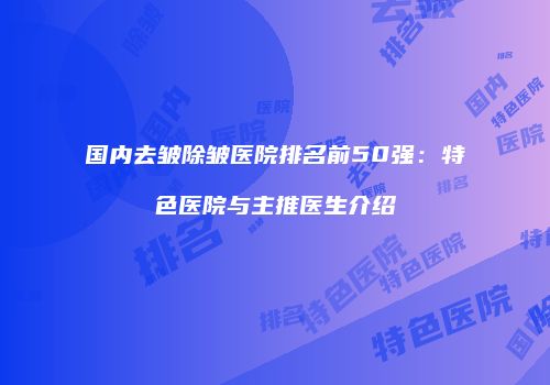国内去皱除皱医院排名前50强：特色医院与主推医生介绍