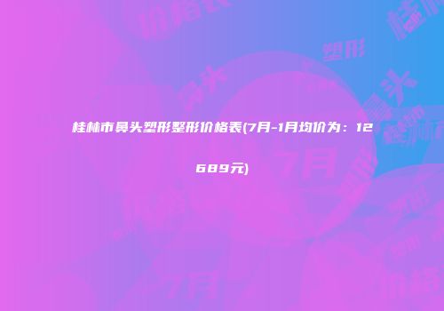桂林市鼻头塑形整形价格表(7月-1月均价为：12689元)