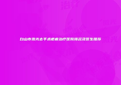 白山市激光去手术疤痕治疗医院排名及医生推荐