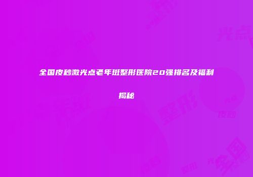 全国皮秒激光点老年斑整形医院20强排名及福利揭秘