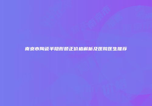南京市陶瓷半隐形矫正价格解析及医院医生推荐