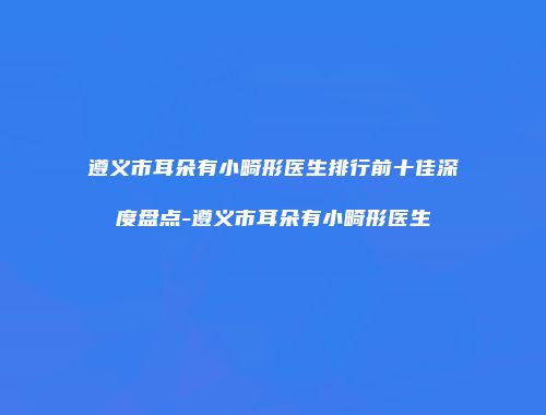遵义市耳朵有小畸形医生排行前十佳深度盘点-遵义市耳朵有小畸形医生