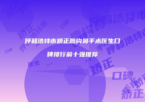 呼和浩特市矫正鹰钩鼻手术医生口碑排行前十强推荐