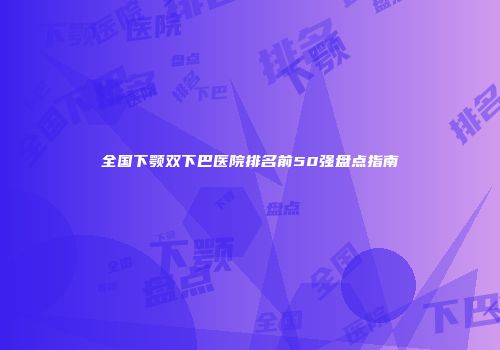 全国下颚双下巴医院排名前50强盘点指南