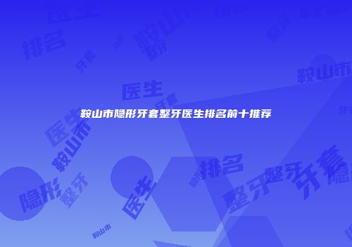 鞍山市隐形牙套整牙医生排名前十推荐