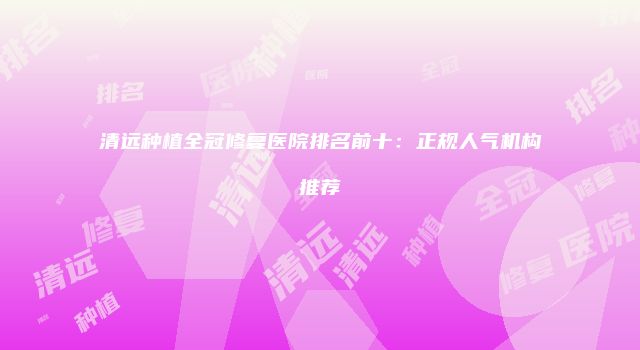 清远种植全冠修复医院排名前十：正规人气机构推荐