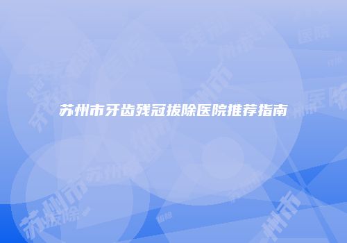 苏州市牙齿残冠拔除医院推荐指南