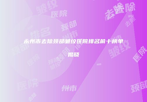永州市去除颈部皱纹医院排名前十榜单揭晓