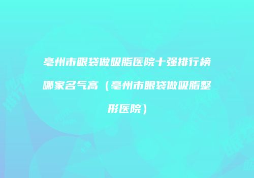 亳州市眼袋做吸脂医院十强排行榜哪家名气高（亳州市眼袋做吸脂整形医院）