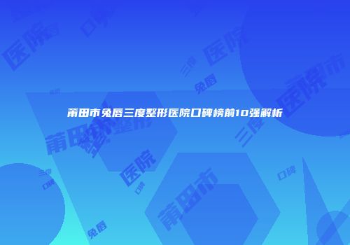 莆田市兔唇三度整形医院口碑榜前10强解析