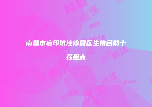 南昌市痘印坑洼修复医生排名前十强盘点