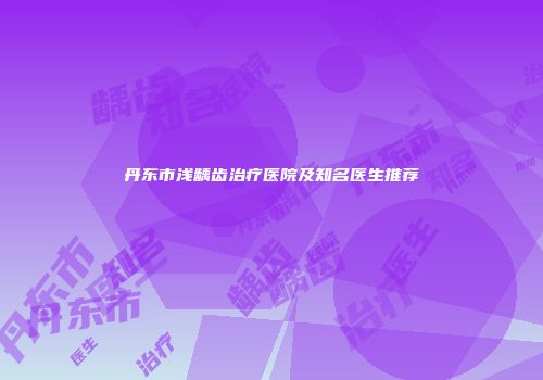丹东市浅龋齿治疗医院及知名医生推荐