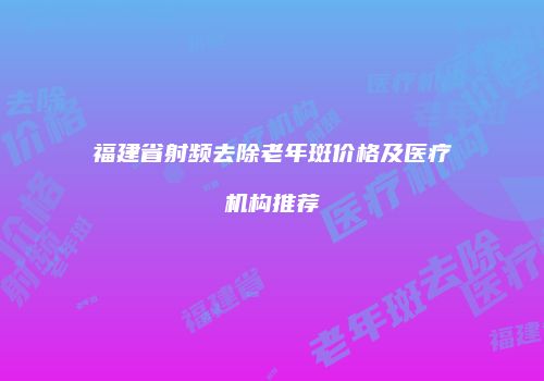 福建省射频去除老年斑价格及医疗机构推荐