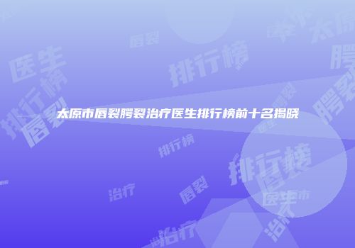 太原市唇裂腭裂治疗医生排行榜前十名揭晓