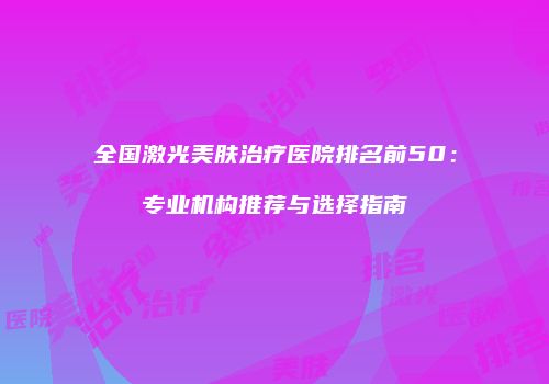 全国激光美肤治疗医院排名前50：专业机构推荐与选择指南