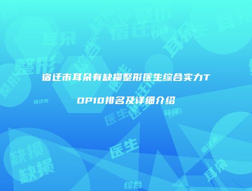 宿迁市耳朵有缺损整形医生综合实力TOP10排名及详细介绍