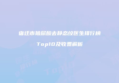 宿迁市玻尿酸去静态纹医生排行榜Top10及收费解析