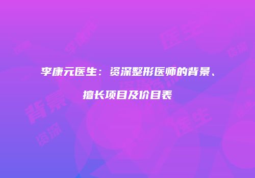 李康元医生：资深整形医师的背景、擅长项目及价目表