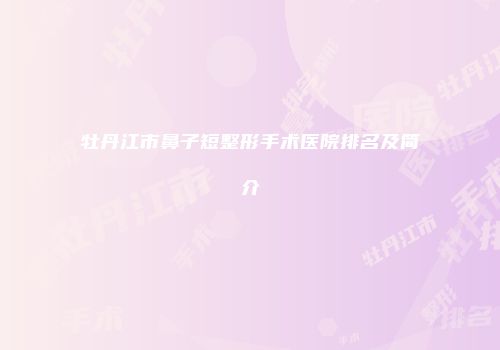 牡丹江市鼻子短整形手术医院排名及简介