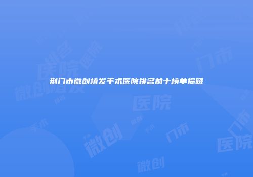 荆门市微创植发手术医院排名前十榜单揭晓