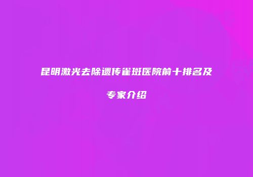昆明激光去除遗传雀斑医院前十排名及专家介绍