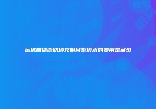 运城自体脂肪填充眼窝整形术的费用是多少