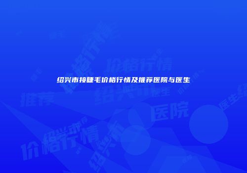 绍兴市接睫毛价格行情及推荐医院与医生