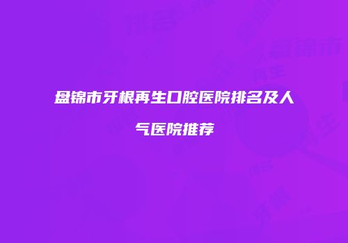 盘锦市牙根再生口腔医院排名及人气医院推荐