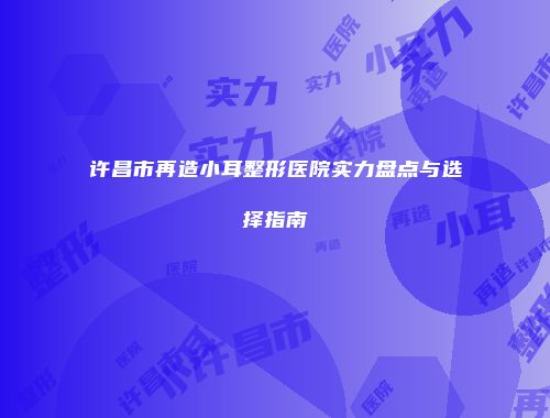 许昌市再造小耳整形医院实力盘点与选择指南
