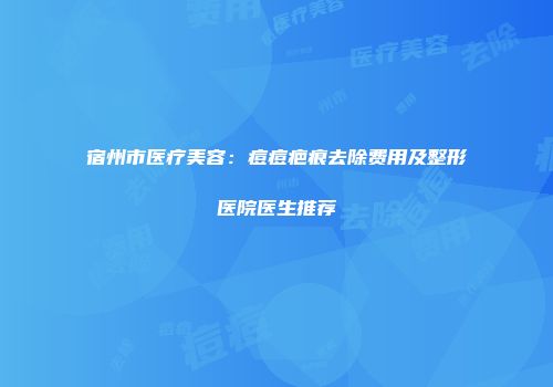 宿州市医疗美容：痘痘疤痕去除费用及整形医院医生推荐