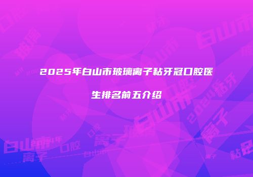 2025年白山市玻璃离子粘牙冠口腔医生排名前五介绍