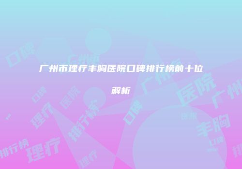 广州市理疗丰胸医院口碑排行榜前十位解析
