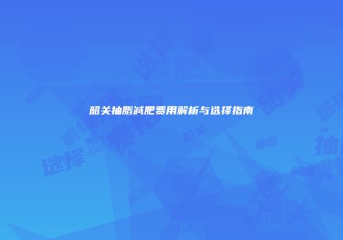 韶关抽脂减肥费用解析与选择指南