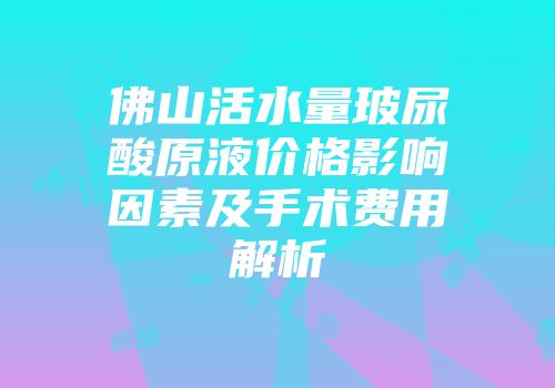 佛山活水量玻尿酸原液价格影响因素及手术费用解析